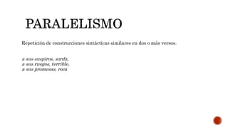 Repetición de construcciones sintácticas similares en dos o más versos.
a sus suspiros, sorda,
a sus ruegos, terrible,
a sus promesas, roca
 