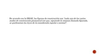 De acuerdo con la DRAE, las figuras de construcción son “cada uno de los varios
modos de construcción gramatical con que, siguiendo la sintaxis llamada figurada,
se quebrantan las leyes de la considerada regular o normal”.
 