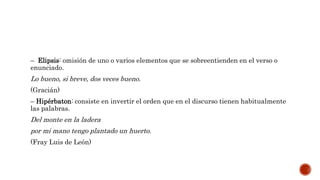 – Elipsis: omisión de uno o varios elementos que se sobreentienden en el verso o
enunciado.
Lo bueno, si breve, dos veces bueno.
(Gracián)
– Hipérbaton: consiste en invertir el orden que en el discurso tienen habitualmente
las palabras.
Del monte en la ladera
por mi mano tengo plantado un huerto.
(Fray Luis de León)
 