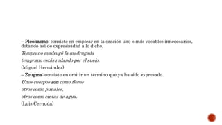 – Pleonasmo: consiste en emplear en la oración uno o más vocablos innecesarios,
dotando así de expresividad a lo dicho.
Temprano madrugó la madrugada
temprano estás rodando por el suelo.
(Miguel Hernández)
– Zeugma: consiste en omitir un término que ya ha sido expresado.
Unos cuerpos son como flores
otros como puñales,
otros como cintas de agua.
(Luis Cernuda)
 
