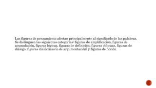 Las figuras de pensamiento afectan principalmente al significado de las palabras.
Se distinguen las siguientes categorías: figuras de amplificación, figuras de
acumulación, figuras lógicas, figuras de definición, figuras oblicuas, figuras de
diálogo, figuras dialécticas (o de argumentación) y figuras de ficción.
 