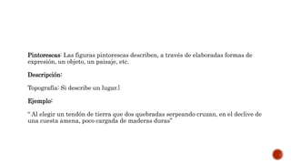 Pintorescas: Las figuras pintorescas describen, a través de elaboradas formas de
expresión, un objeto, un paisaje, etc.
Descripción:
Topografía: Si describe un lugar.}
Ejemplo:
“ Al elegir un tendón de tierra que dos quebradas serpeando cruzan, en el declive de
una cuesta amena, poco cargada de maderas duras”
 