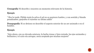 Cronografía: Si describe o muestra un momento relevante de la historia.
Ejemplo
“ Era la tarde. Pálida tenía la selva el sol en su postrera lumbre, y con sentido y blanda
pesadumbre, gorjeaba el ruiseñor su último adiós”
Prosopografía: Si se detiene en describir el aspecto exterior de un ser animado o en el
hombre.
Ejemplo
“Aún ahora, con su elevada estatura, la barba rizosa y bien cortada, los ojos animados y
brillantes y el cutis sin arrugas, seria aceptado por muchas mujeres”
 