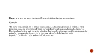 Etopeya: si son los aspectos específicamente éticos los que se muestran.
Ejemplo
“Su vivir se asemeja, en el andar sin descanso, a un evangelista del civismo, cuya
inmensa caída de prosélitos el viera por seis lustros alimentando muchedumbres,
libertando galeotes, avi- zorando lejanías, fascinando mieses de pasión, aromando la
extraña como propia tienda con el precioso sándalo de la bondad y del
ingenio” Guillermo León Valencia (Colombiano)
 