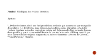 Paralelo: Si compara dos retratos literarios.
Ejemplo
“...De los destierros, el del uno fue ignominioso, teniendo que ausentarse por usurpación
de caudales, y el del otro fue muy honroso, haciéndose atraído por haber cortado los
vuelos a hombres malvados, peste de su patria; así, del uno nadie hizo memoria después
de su partida, y por el otro mudó el Senado de vestido, hizo duelo público y resolvió que
no se diera cubeta de negocio ninguno hasta haberse decretado la vuelta de Cicerón...”
“Vidas Paralelas” Plutarco.
 