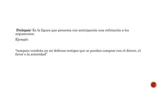 Prolepsis: Es la figura que presenta con anticipación una refutación a los
argumentos.
Ejemplo
“tampoco vendrán en mi defensa testigos que se puedan comprar con el dinero, el
favor o la autoridad”
 