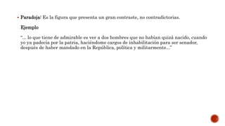  Paradoja: Es la figura que presenta un gran contraste, no contradictorias.
Ejemplo
“... lo que tiene de admirable es ver a dos hombres que no habían quizá nacido, cuando
yo ya padecía por la patria, haciéndome cargos de inhabilitación para ser senador,
después de haber mandado en la República, política y militarmente...”
 