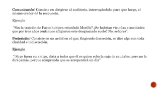 Comunicación: Consiste en dirigirse al auditorio, interrogándolo, para que luego, el
mismo orador dé la respuesta.
Ejemplo
“Sin la traición de Pasto hubiera triunfado Morillo? ¿Se habrían visto las atrocidades
que por tres años continuos afligieron este desgraciado suelo? No, señores”.
Preterición: Consiste en un ardid en el que, fingiendo discreción, se dice algo con toda
claridad e indiscreción.
Ejemplo
“ Si yo fuera su amigo, diría a todos que él es quien robo la caja de caudales, pero no lo
diré jamás, porque comprendo que se arrepentirá un día”
 