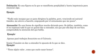 Dubitación: Es una figura en la que se manifiesta perplejidad y hasta impotencia para
enunciar algo.
Ejemplo
“Nadie más incapaz que yo para dirigiros la palabra, pero, venciendo mi natural
timidez, me atrevo a hacerlo, empujando por el entusiasmo que me posee”.
Atenuación: Es una forma de significar mucho diciendo poco. Se define ,también, como
el no expresar todo lo que se quiere dar a entender, sin que por ello deje de ser bien
comprendida la intención del que habla.
Ejemplo:
Apenas pasó trabajos Jesucristo en el Calvario.
Ironía: Consiste en dar a entender lo opuesto de lo que se dice.
Ejemplo:
“ Tiene algún valor , como que suele cazar leones”.
 