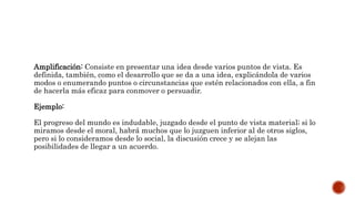 Amplificación: Consiste en presentar una idea desde varios puntos de vista. Es
definida, también, como el desarrollo que se da a una idea, explicándola de varios
modos o enumerando puntos o circunstancias que estén relacionados con ella, a fin
de hacerla más eficaz para conmover o persuadir.
Ejemplo:
El progreso del mundo es indudable, juzgado desde el punto de vista material; si lo
miramos desde el moral, habrá muchos que lo juzguen inferior al de otros siglos,
pero si lo consideramos desde lo social, la discusión crece y se alejan las
posibilidades de llegar a un acuerdo.
 