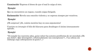 Conmiración: Expresa el deseo de que el mal le caiga al otro.
Ejemplo:
Que no encuentren un regazo, cuando caigas fatigado.
Exclamación: Revela una emoción violenta y se expresa siempre por vocativos.
Ejemplo:
¡Oh sorpresa! ¡Ah, cuánta mentira hay en esos argumentos!
Consiste en irrumpir el hilo del discurso para desahogar el ánimo intensamente
agitado.
Ejemplo:
“Al cumplir los cuarenta años, quise releer los autores predilectos de mi mocedad, ¡Oh
que dolor! ¡ Que desengaño! ¡ Chateaubriand, tan conceptuoso! (...) La cabeza sin
embargo supo sobreponerse al gusto (...)
 