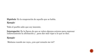 Hipérbole: Es la exageración de aquello que se habla.
Ejemplo:
Todo el pueblo sabe que soy inocente.
Interrogación: Es la figura de que se valen algunos autores para expresar
indirectamente la afirmación y , para dar más vigor a lo que se dice.
Ejemplo:
Mañana cuando me vaya, ¿con qué corazón me iré?
 
