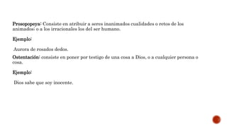 Prosopopeya: Consiste en atribuir a seres inanimados cualidades o retos de los
animados; o a los irracionales los del ser humano.
Ejemplo:
Aurora de rosados dedos.
Ostentación: consiste en poner por testigo de una cosa a Dios, o a cualquier persona o
cosa.
Ejemplo:
Dios sabe que soy inocente.
 