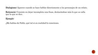 Dialogismo: Aparece cuando se hace hablar directamente a los personajes de un relato.
Reticencia: Consiste en dejar incompleta una frase, destacándose más lo que se calla
que lo que se dice.
Ejemplo:
¿Me hablas de Pablo, qué tal si en realidad lo conocieses.
 