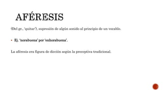 (Del gr., ‘quitar’), supresión de algún sonido al principio de un vocablo.
 Ej. ‘norabuena’ por ‘enhorabuena’.
La aféresis era figura de dicción según la preceptiva tradicional.
 
