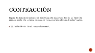 Figura de dicción que consiste en hacer una sola palabra de dos, de las cuales la
primera acaba y la segunda empieza en vocal, suprimiendo una de estas vocales.
 Ejs. ‘al (a el) - del (de el) - esotro (eso otro)’.
 
