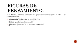 Son diversas formas o caracteres con que se expresan los pensamientos. Las
principales son:
 pintorescas(producto de la imaginación);
 lógicas (producto del raciocinio);
 patéticas ((producto de la pasión o sentimiento)
 