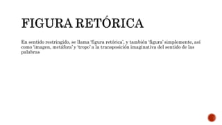 En sentido restringido, se llama ‘figura retórica’, y también ‘figura’ simplemente, así
como ‘imagen, metáfora’ y ‘tropo’ a la transposición imaginativa del sentido de las
palabras
 