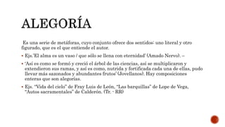 Es una serie de metáforas, cuyo conjunto ofrece dos sentidos: uno literal y otro
figurado, que es el que entiende el autor.
 Ejs.’El alma es un vaso / que sólo se llena con eternidad’ (Amado Nervo). –
 ‘Así es como se formó y creció el árbol de las ciencias, así se multiplicaron y
extendieron sus ramas, y así es como, nutrida y fortificada cada una de ellas, pudo
llevar más sazonados y abundantes frutos’ (Jovellanos). Hay composiciones
enteras que son alegorías.
 Ejs. “Vida del cielo” de Fray Luis de León, “Las barquillas” de Lope de Vega,
“Autos sacramentales” de Calderón. (Tr. - RR)
 