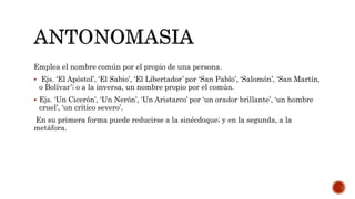 Emplea el nombre común por el propio de una persona.
 Ejs. ‘El Apóstol’, ‘El Sabio’, ‘El Libertador’ por ‘San Pablo’, ‘Salomón’, ‘San Martín,
o Bolívar’; o a la inversa, un nombre propio por el común.
 Ejs. ‘Un Cicerón’, ‘Un Nerón’, ‘Un Aristarco’ por ‘un orador brillante’, ‘un hombre
cruel’, ‘un crítico severo’.
En su primera forma puede reducirse a la sinécdoque; y en la segunda, a la
metáfora.
 