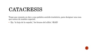 Tropo que consiste en dar a una palabra sentido traslaticio, para designar una cosa
que carece de nombre especial.
 Ejs. ‘la hoja de la espada’, ‘los brazos del sillón’. (RAE)
 