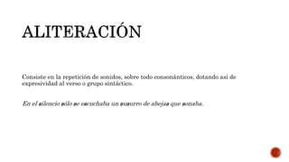 Consiste en la repetición de sonidos, sobre todo consonánticos, dotando así de
expresividad al verso o grupo sintáctico.
En el silencio sólo se escuchaba un susurro de abejas que sonaba.
 