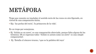 Tropo que consiste en trasladar el sentido recto de las voces en otro figurado, en
virtud de una comparación tácita.
 Ejs. ‘las perlas del rocío’, ‘la primavera de la vida’.
Es un tropo por semejanza.
 Ej. ‘Julián es un zorro’, es una comparación abreviada, porque falta alguno de los
términos. (Si se expresan todos -‘Julián es astuto como un zorro’- es una simple
comparación).
 Ej. ‘Estalla el cóncavo trueno, / que es la palabra del rayo’
 