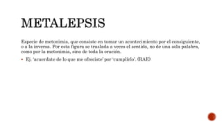 Especie de metonimia, que consiste en tomar un acontecimiento por el consiguiente,
o a la inversa. Por esta figura se traslada a veces el sentido, no de una sola palabra,
como por la metonimia, sino de toda la oración.
 Ej. ‘acuerdate de lo que me ofreciste’ por ‘cumplírlo’. (RAE)
 