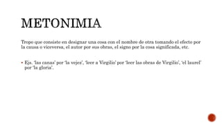 Tropo que consiste en designar una cosa con el nombre de otra tomando el efecto por
la causa o viceversa, el autor por sus obras, el signo por la cosa significada, etc.
 Ejs. ‘las canas’ por ‘la vejez’, ‘leer a Virgilio’ por ‘leer las obras de Virgilio’, ‘el laurel’
por ‘la gloria’.
 