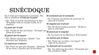 Es el tropo por compresión o inclusión. Por
ella se nombran: el todo por la parte:
 Ejs. ‘Todo el mundo (muchísimos) lo dice’ -
‘El hombre (sólo su cuerpo) acaba en el
sepulcro’
La parte por el todo:
 Ejs. ‘Pueblo de dos mil almas’ - ‘El hogar’ por
‘parte de la casa’
El género por la especie:
 Ejs. ‘Brioso animal’ por ‘caballo’ - ‘Los
mortales’ por ‘hombres’
La especie por el género:
 Ejs. ‘Gané mi pan’ por ‘alimento’ - ‘Estación
de las rosas y claveles’ por ‘de las flores’
El continente por el contenido:
 Ej. ‘Comerse una fuente de arroz’ por ‘el
arroz de la fuente’
El singular por el plural:
 Ejs. ‘El obrero reclama justicia’ - ‘El día es
para la actividad’
El plural por el singular:
 Ej. ‘La tierra de los Morenos y Echeverrías’
La materia por el objeto:
 Ejs. ‘Estar sin un cobre o un níquel’ - ‘El
rugir de los bronces’
Lo abstracto por lo concreto:
 Ejs. ‘La niñez’ por ‘los niños’ - ‘El senado’ por
‘los senadores’. (RR)
 