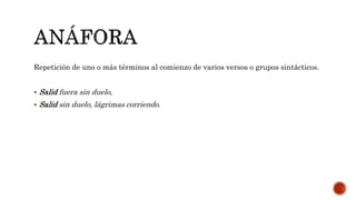 Repetición de uno o más términos al comienzo de varios versos o grupos sintácticos.
 Salid fuera sin duelo,
 Salid sin duelo, lágrimas corriendo.
 