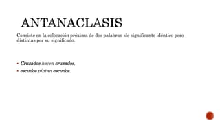 Consiste en la colocación próxima de dos palabras de significante idéntico pero
distintas por su significado.
 Cruzados hacen cruzados,
 escudos pintan escudos.
 