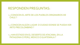 RESPONDEN PREGUNTAS:
• ¿ CONOCEN EL ARTE DE LOS PUEBLOS ORIGINARIOS DE
CHILE ?
• ¿ CONOCEN ALGÚN LUGAR O CIUDAD DONDE SE PUEDAVER
ARTE PRECOLOMBINO ?
• ¿ HAN ESTADO EN EL DESIERTO DE ATACAMA, EN LA
PATAGONIA O PERÚ, MEXICO O GUATEMALA ?