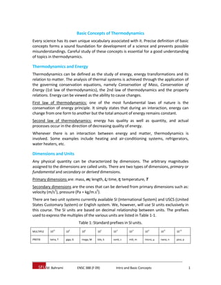 M. Bahrami ENSC 388 (F 09) Intro and Basic Concepts 1
Basic Concepts of Thermodynamics
Every science has its own unique vocabulary associated with it. Precise definition of basic
concepts forms a sound foundation for development of a science and prevents possible
misunderstandings. Careful study of these concepts is essential for a good understanding
of topics in thermodynamics.
Thermodynamics and Energy
Thermodynamics can be defined as the study of energy, energy transformations and its
relation to matter. The analysis of thermal systems is achieved through the application of
the governing conservation equations, namely Conservation of Mass, Conservation of
Energy (1st law of thermodynamics), the 2nd law of thermodynamics and the property
relations. Energy can be viewed as the ability to cause changes.
First law of thermodynamics: one of the most fundamental laws of nature is the
conservation of energy principle. It simply states that during an interaction, energy can
change from one form to another but the total amount of energy remains constant.
Second law of thermodynamics: energy has quality as well as quantity, and actual
processes occur in the direction of decreasing quality of energy.
Whenever there is an interaction between energy and matter, thermodynamics is
involved. Some examples include heating and air‐conditioning systems, refrigerators,
water heaters, etc.
Dimensions and Units
Any physical quantity can be characterized by dimensions. The arbitrary magnitudes
assigned to the dimensions are called units. There are two types of dimensions, primary or
fundamental and secondary or derived dimensions.
Primary dimensions are: mass, m; length, L; time, t; temperature, T
Secondary dimensions are the ones that can be derived from primary dimensions such as:
velocity (m/s2
), pressure (Pa = kg/m.s2
).
There are two unit systems currently available SI (International System) and USCS (United
States Customary System) or English system. We, however, will use SI units exclusively in
this course. The SI units are based on decimal relationship between units. The prefixes
used to express the multiples of the various units are listed in Table 1‐1.
Table 1: Standard prefixes in SI units.
MULTIPLE 10
12
10
9
10
6
10
3
10
‐2
10
‐3
10
‐6
10
‐9
10
‐12
PREFIX tetra, T giga, G mega, M kilo, k centi, c mili, m micro, μ nano, n pico, p
 