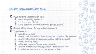 In search for a good research topic
✘ Ways of getting a good research topic
✗ Given/assigned by supervisor
✗ Out of your own interest
✗ Based on current situation (economics, political,cultural)
✘ Deciding a topic requires thinking and decision making
✘ You will need to
✗ Brainstorm for ideas
✗ choose a topic that will enable you to read and understand the literature
✗ ensure that the topic is manageable and that material is available
✗ make a list of key words
✗ define your topic as a focused research question
✗ research and read more about your topic – read read and read
✗ formulate a thesis statement – clearly state purpose
12
 