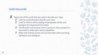 Useful keywords
✘ Keep track of the words that are used to describe your topic.
✗ Look for words that best describe your topic
✗ Look for them in when reading encyclopaedia articles and
background and general information
✗ Find broader and narrower terms, synonyms, key concepts for
key words to widen your search capabilities
✗ Make note of these words and use them later when searching
databases and catalogues
13
 