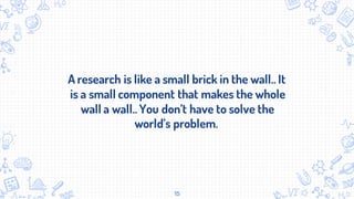 A research is like a small brick in the wall.. It
is a small component that makes the whole
wall a wall..You don’t have to solve the
world’s problem.
15
 
