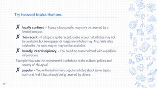 Try to avoid topics that are..
✘ locally confined - Topics is too specific may only be covered by a
limited context.
✘ Too recent - If a topic is quite recent, books or journal articles may not
be available,but newspaper or magazine articles may. Also, Web sites
related to the topic may or may not be available.
✘ broadly interdisciplinary - You could be overwhelmed with superficial
information.
Example: How can the environment contribute to the culture, politics and
society of Malaysia?
✘ popular - You will only find very popular articles about some topics
such and find it has already being covered by others.
17
 