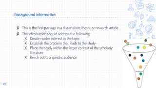 Background information
✘ This is the first passage in a dissertation, thesis, or research article.
✘ The introduction should address the following:
✗ Create reader interest in the topic
✗ Establish the problem that leads to the study
✗ Place the study within the larger context of the scholarly
literature
✗ Reach out to a specific audience
20
 
