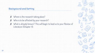 Background and Setting
✘ Where is the research taking place?
✘ Who is to be affected by your research?
✘ What is already known? This will begin to lead us to your Review of
Literature (Chapter II).
21
 