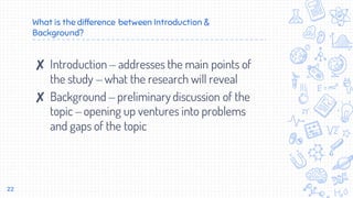 What is the difference between Introduction &
Background?
✘ Introduction – addresses the main points of
the study – what the research will reveal
✘ Background – preliminarydiscussion of the
topic – opening up ventures into problems
and gaps of the topic
22
 