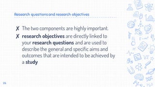 Research questionsand research objectives
✘ The two components are highly important.
✘ research objectives are directly linked to
your research questions and are used to
describe the general and specific aims and
outcomes that are intended to be achieved by
a study
26
 