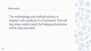 Afterwards..
The methodology and method sections in
chapter 1 will usually be in a framework. That will
also show readers what the finding and outcome
will be. (see example)
28
 
