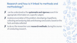 Research and how is it linked to methods and
methodology?
✘ can be understood as the systematicand rigorous searchfor
appropriate information on a specific subject.
✘ involvesenunciation of the problem,developing ahypothesis,
collecting and analysing data and drawing conclusions,based on the
facts and data collected
✘ to do so, the researcheruses research methods,during thecourse
of conducting research..
 