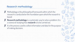 Research methodology
✘ Methodologyis the philosophicalframeworkwithin which the
researchis conducted or the foundationupon whichthe research is
based
✘ Research methodologyis a systematic way to solvea problem. It is
a scienceof studying how research isto be carried out.
✘ It is the processused to collectinformation and data for the purpose
of making decisions
 