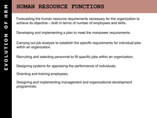 HUMAN RESOURCE FUNCTIONS
E
V
O
L
U
T
I
O
N
O
F
H
R
M
Recruiting and selecting personnel to fill specific jobs within an organization.
Carrying out job analysis to establish the specific requirements for individual jobs
within an organization.
Forecasting the human resource requirements necessary for the organization to
achieve its objective – both in terms of number of employees and skills.
Developing and implementing a plan to meet the manpower requirements.
Orienting and training employees.
Designing and implementing management and organizational development
programmes.
Designing systems for appraising the performance of individuals.
 