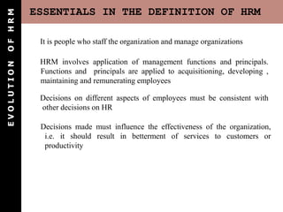 ESSENTIALS IN THE DEFINITION OF HRM
E
V
O
L
U
T
I
O
N
O
F
H
R
M
It is people who staff the organization and manage organizations
HRM involves application of management functions and principals.
Functions and principals are applied to acquisitioning, developing ,
maintaining and remunerating employees
Decisions on different aspects of employees must be consistent with
other decisions on HR
Decisions made must influence the effectiveness of the organization,
i.e. it should result in betterment of services to customers or
productivity
 