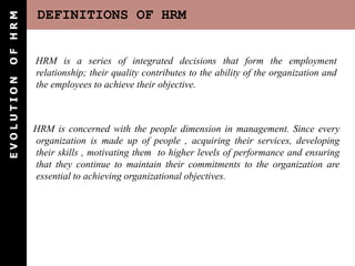 DEFINITIONS OF HRM
E
V
O
L
U
T
I
O
N
O
F
H
R
M
HRM is a series of integrated decisions that form the employment
relationship; their quality contributes to the ability of the organization and
the employees to achieve their objective.
HRM is concerned with the people dimension in management. Since every
organization is made up of people , acquiring their services, developing
their skills , motivating them to higher levels of performance and ensuring
that they continue to maintain their commitments to the organization are
essential to achieving organizational objectives.
 