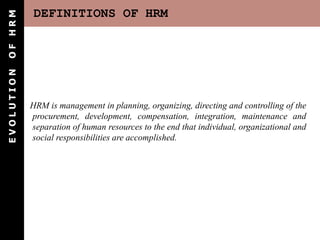 DEFINITIONS OF HRM
E
V
O
L
U
T
I
O
N
O
F
H
R
M
HRM is management in planning, organizing, directing and controlling of the
procurement, development, compensation, integration, maintenance and
separation of human resources to the end that individual, organizational and
social responsibilities are accomplished.
 