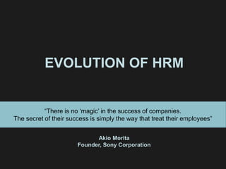 EVOLUTION OF HRM
“There is no ‘magic’ in the success of companies.
The secret of their success is simply the way that treat their employees”
Akio Morita
Founder, Sony Corporation
 